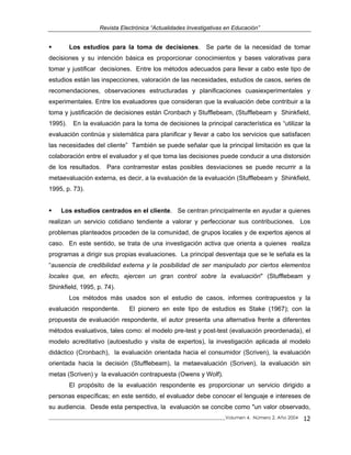 Revista Electrónica “Actualidades Investigativas en Educación”
Los estudios para la toma de decisiones. Se parte de la necesidad de tomar
decisiones y su intención básica es proporcionar conocimientos y bases valorativas para
tomar y justificar decisiones. Entre los métodos adecuados para llevar a cabo este tipo de
estudios están las inspecciones, valoración de las necesidades, estudios de casos, series de
recomendaciones, observaciones estructuradas y planificaciones cuasiexperimentales y
experimentales. Entre los evaluadores que consideran que la evaluación debe contribuir a la
toma y justificación de decisiones están Cronbach y Stufflebeam, (Stufflebeam y Shinkfield,
1995). En la evaluación para la toma de decisiones la principal característica es “utilizar la
evaluación continúa y sistemática para planificar y llevar a cabo los servicios que satisfacen
las necesidades del cliente” También se puede señalar que la principal limitación es que la
colaboración entre el evaluador y el que toma las decisiones puede conducir a una distorsión
de los resultados. Para contrarrestar estas posibles desviaciones se puede recurrir a la
metaevaluación externa, es decir, a la evaluación de la evaluación (Stufflebeam y Shinkfield,
1995, p. 73).
Los estudios centrados en el cliente. Se centran principalmente en ayudar a quienes
realizan un servicio cotidiano tendiente a valorar y perfeccionar sus contribuciones. Los
problemas planteados proceden de la comunidad, de grupos locales y de expertos ajenos al
caso. En este sentido, se trata de una investigación activa que orienta a quienes realiza
programas a dirigir sus propias evaluaciones. La principal desventaja que se le señala es la
“ausencia de credibilidad externa y la posibilidad de ser manipulado por ciertos elementos
locales que, en efecto, ejercen un gran control sobre la evaluación" (Stufflebeam y
Shinkfield, 1995, p. 74).
Los métodos más usados son el estudio de casos, informes contrapuestos y la
evaluación respondente. El pionero en este tipo de estudios es Stake (1967); con la
propuesta de evaluación respondente, el autor presenta una alternativa frente a diferentes
métodos evaluativos, tales como: el modelo pre-test y post-test (evaluación preordenada), el
modelo acreditativo (autoestudio y visita de expertos), la investigación aplicada al modelo
didáctico (Cronbach), la evaluación orientada hacia el consumidor (Scriven), la evaluación
orientada hacia la decisión (Stufflebeam), la metaevaluación (Scriven), la evaluación sin
metas (Scriven) y la evaluación contrapuesta (Owens y Wolf).
El propósito de la evaluación respondente es proporcionar un servicio dirigido a
personas específicas; en este sentido, el evaluador debe conocer el lenguaje e intereses de
su audiencia. Desde esta perspectiva, la evaluación se concibe como "un valor observado,
_____________________________________________________________________________Volumen 4, Número 2, Año 2004 12
 