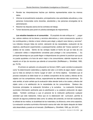 Revista Electrónica “Actualidades Investigativas en Educación”
Revelar las interpretaciones hechas por distintos representantes sobre los mismos
datos.
Informar el procedimiento evaluativo, principalmente a las autoridades educativas y a las
personas involucradas como docentes, estudiantes y las personas encargadas de la
administración.
Resolver las disputas acerca de los contratos de trabajo.
Tomar decisiones para poner en práctica estrategias de mejoramiento.
Los estudios basados en el consumidor. El propósito de este enfoque es “… juzgar
los valores relativos de los bienes y servicios alternativos y, como consecuencia, ayudar a
los contribuyentes y clientes a tener criterios para elegir y adquirir esos bienes y servicios".
Los métodos incluyen listas de control, valoración de las necesidades, evaluación de los
objetivos, planificación experimental y cuasiexperimental, análisis del “modus operandi” y el
análisis de los costes. Dentro de las ventajas resalta el hecho de que se trata de una
“...valoración sólida e independiente concebida para proteger a los consumidores…”. Su
principal desventaja es que puede llegar a independizarse de quienes lo practican que quizá
no pueda ayudarles a la hora de servir mejor a los consumidores, además requiere de un
experto en el tipo de recursos que atiende al consumidor (Stufflebeam y Shinkfield, 1995,
pp. 75-76).
El primero en aplicarlo a la educación es Scriven (1967), quien concibe la evaluación
como “la determinación sistemática y objetiva del valor o el mérito de algún objeto”, recalca
que la meta es siempre la misma “juzgar el valor”, en forma objetiva. Considera que el
proceso evaluativo se debe basar en un análisis comparativo de los costes y efectos de los
objetos con los competidores críticos, especialmente las alternativas más económicas. En
este sentido, el autor señala que la evaluación debe atender tanto a los costes y efectos del
objeto como a la satisfacción de la necesidades de los consumidores. Destaca dos
funciones principales: la evaluación formativa y la sumativa. La evaluación formativa
suministra información pertinente para la planificación y su posterior producción de algún
objeto. También contribuye a que el personal de la institución perfeccione cualquier
actividad que este realizando. Indica que en la elaboración del curriculum, permite la
solución de algunos problemas tales como: la validez del contenido, el nivel del vocabulario,
la utilidad de los medios, la durabilidad de los materiales y la eficiencia, entre otros aspectos.
La evaluación sumativa suministra información acerca del valor del objeto después de haber
sido desarrollado y puesto en el mercado (Stufflebeam y Shinkfield, 1995, pp. 241-247).
_____________________________________________________________________________Volumen 4, Número 2, Año 2004 14
 