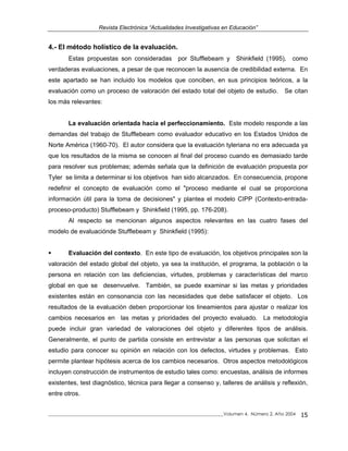 Revista Electrónica “Actualidades Investigativas en Educación”
4.- El método holístico de la evaluación.
Estas propuestas son consideradas por Stufflebeam y Shinkfield (1995), como
verdaderas evaluaciones, a pesar de que reconocen la ausencia de credibilidad externa. En
este apartado se han incluido los modelos que conciben, en sus principios teóricos, a la
evaluación como un proceso de valoración del estado total del objeto de estudio. Se citan
los más relevantes:
La evaluación orientada hacia el perfeccionamiento. Este modelo responde a las
demandas del trabajo de Stufflebeam como evaluador educativo en los Estados Unidos de
Norte América (1960-70). El autor considera que la evaluación tyleriana no era adecuada ya
que los resultados de la misma se conocen al final del proceso cuando es demasiado tarde
para resolver sus problemas; además señala que la definición de evaluación propuesta por
Tyler se limita a determinar si los objetivos han sido alcanzados. En consecuencia, propone
redefinir el concepto de evaluación como el "proceso mediante el cual se proporciona
información útil para la toma de decisiones" y plantea el modelo CIPP (Contexto-entrada-
proceso-producto) Stufflebeam y Shinkfield (1995, pp. 176-208).
Al respecto se mencionan algunos aspectos relevantes en las cuatro fases del
modelo de evaluaciónde Stufflebeam y Shinkfield (1995):
Evaluación del contexto. En este tipo de evaluación, los objetivos principales son la
valoración del estado global del objeto, ya sea la institución, el programa, la población o la
persona en relación con las deficiencias, virtudes, problemas y características del marco
global en que se desenvuelve. También, se puede examinar si las metas y prioridades
existentes están en consonancia con las necesidades que debe satisfacer el objeto. Los
resultados de la evaluación deben proporcionar los lineamientos para ajustar o realizar los
cambios necesarios en las metas y prioridades del proyecto evaluado. La metodología
puede incluir gran variedad de valoraciones del objeto y diferentes tipos de análisis.
Generalmente, el punto de partida consiste en entrevistar a las personas que solicitan el
estudio para conocer su opinión en relación con los defectos, virtudes y problemas. Esto
permite plantear hipótesis acerca de los cambios necesarios. Otros aspectos metodológicos
incluyen construcción de instrumentos de estudio tales como: encuestas, análisis de informes
existentes, test diagnóstico, técnica para llegar a consenso y, talleres de análisis y reflexión,
entre otros.
_____________________________________________________________________________Volumen 4, Número 2, Año 2004 15
 