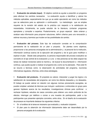 Revista Electrónica “Actualidades Investigativas en Educación”
Evaluación de entrada (input). El objetivo central es ayudar a prescribir un programa
para efectuar los cambios necesarios La evaluación ayuda a identificar y valorar los
métodos aplicables, especialmente los que ya se están ejecutando así como los métodos
que se selecciona para su aplicación o continuación. La metodología que se emplea
requiere de la revisión del estado de la práctica con respecto a la satisfacción de
necesidades. Inicialmente, se puede estudiar de la literatura, contactar programas
ejemplares y consultar a expertos. Posteriormente, un grupo especial debe ordenar y
analizar esta información para proponer soluciones, definir criterios para una renovación y
estimar recursos y barreras que inciden en las posibilidades de cambio.
Evaluación del proceso. Este tipo de evaluación consiste en la comprobación
permanente de la realización de un plan o proyecto. Se plantea como objetivos,
proporcionar a las personas encargadas de la administración y al personal de la institución,
información continua acerca de la ejecución del programa y de la guía para modificar o
explicar el plan. Desde esta perspectiva, la persona responsable del proceso evaluativo se
convierte en el eje central de la evaluación y a una o más personas se les debe asignar las
tareas de realizar revisiones sobre la marcha y de buscar la documentación e información
continua, que pueda ayudar a realizar el programa tal y como se ha planeado. Para este fin
se recurre a técnicas como: la observación de actividades del programa, reuniones
informativas regulares, informes, entre otras estrategias.
Evaluación del producto. El propósito es valorar, interpretar y juzgar los logros o la
satisfacción de necesidades del programa; así como los efectos deseados y no deseados.
El trabajo se puede valorar en relación con algunas normas previamente escogidas, se
pueden emplear variedad de técnicas que incluyen: audiciones o entrevistas en grupo para
generar hipótesis acerca de los resultados; investigaciones clínicas para confirmar o
rechazar hipótesis; estudios de casos concretos para obtener una visión profunda de los
efectos; interrogar por teléfono o correo a una muestra de participantes; pedir a los
participantes que presenten ejemplos concretos, entre otros. En el diseño de la evaluación
de procesos es importante destacar los siguientes criterios:
En el análisis de la tarea es necesario que evaluado y evaluador cooperen.
El plan para la obtención de información básicamente debe ser desarrollado por la
persona encargada de la evaluación.
_____________________________________________________________________________Volumen 4, Número 2, Año 2004 16
 