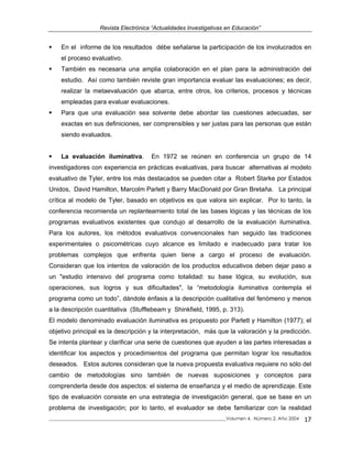 Revista Electrónica “Actualidades Investigativas en Educación”
En el informe de los resultados débe señalarse la participación de los involucrados en
el proceso evaluativo.
También es necesaria una amplia colaboración en el plan para la administración del
estudio. Así como también reviste gran importancia evaluar las evaluaciones; es decir,
realizar la metaevaluación que abarca, entre otros, los criterios, procesos y técnicas
empleadas para evaluar evaluaciones.
Para que una evaluación sea solvente debe abordar las cuestiones adecuadas, ser
exactas en sus definiciones, ser comprensibles y ser justas para las personas que están
siendo evaluados.
La evaluación iluminativa. En 1972 se reúnen en conferencia un grupo de 14
investigadores con experiencia en prácticas evaluativas, para buscar alternativas al modelo
evaluativo de Tyler, entre los más destacados se pueden citar a Robert Starke por Estados
Unidos, David Hamilton, Marcolm Parlett y Barry MacDonald por Gran Bretaña. La principal
crítica al modelo de Tyler, basado en objetivos es que valora sin explicar. Por lo tanto, la
conferencia recomienda un replanteamiento total de las bases lógicas y las técnicas de los
programas evaluativos existentes que condujo al desarrollo de la evaluación iluminativa.
Para los autores, los métodos evaluativos convencionales han seguido las tradiciones
experimentales o psicométricas cuyo alcance es limitado e inadecuado para tratar los
problemas complejos que enfrenta quien tiene a cargo el proceso de evaluación.
Consideran que los intentos de valoración de los productos educativos deben dejar paso a
un "estudio intensivo del programa como totalidad: su base lógica, su evolución, sus
operaciones, sus logros y sus dificultades", la “metodología iluminativa contempla el
programa como un todo”, dándole énfasis a la descripción cualitativa del fenómeno y menos
a la descripción cuantitativa (Stufflebeam y Shinkfield, 1995, p. 313).
El modelo denominado evaluación iluminativa es propuesto por Parlett y Hamilton (1977); el
objetivo principal es la descripción y la interpretación, más que la valoración y la predicción.
Se intenta plantear y clarificar una serie de cuestiones que ayuden a las partes interesadas a
identificar los aspectos y procedimientos del programa que permitan lograr los resultados
deseados. Estos autores consideran que la nueva propuesta evaluativa requiere no sólo del
cambio de metodologías sino también de nuevas suposiciones y conceptos para
comprenderla desde dos aspectos: el sistema de enseñanza y el medio de aprendizaje. Este
tipo de evaluación consiste en una estrategia de investigación general, que se base en un
problema de investigación; por lo tanto, el evaluador se debe familiarizar con la realidad
_____________________________________________________________________________Volumen 4, Número 2, Año 2004 17
 