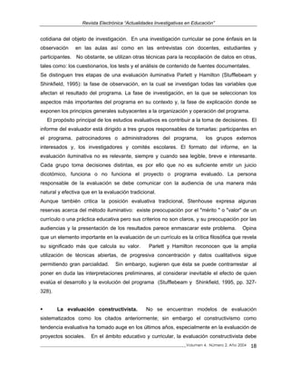 Revista Electrónica “Actualidades Investigativas en Educación”
cotidiana del objeto de investigación. En una investigación curricular se pone énfasis en la
observación en las aulas así como en las entrevistas con docentes, estudiantes y
participantes. No obstante, se utilizan otras técnicas para la recopilación de datos en otras,
tales como: los cuestionarios, los tests y el análisis de contenido de fuentes documentales.
Se distinguen tres etapas de una evaluación iluminativa Parlett y Hamilton (Stufflebeam y
Shinkfield, 1995): la fase de observación, en la cual se investigan todas las variables que
afectan el resultado del programa. La fase de investigación, en la que se seleccionan los
aspectos más importantes del programa en su contexto y, la fase de explicación donde se
exponen los principios generales subyacentes a la organización y operación del programa.
El propósito principal de los estudios evaluativos es contribuir a la toma de decisiones. El
informe del evaluador está dirigido a tres grupos responsables de tomarlas: participantes en
el programa, patrocinadores o administradores del programa, los grupos externos
interesados y, los investigadores y comités escolares. El formato del informe, en la
evaluación iluminativa no es relevante, siempre y cuando sea legible, breve e interesante.
Cada grupo toma decisiones distintas, es por ello que no es suficiente emitir un juicio
dicotómico, funciona o no funciona el proyecto o programa evaluado. La persona
responsable de la evaluación se debe comunicar con la audiencia de una manera más
natural y efectiva que en la evaluación tradicional.
Aunque también critica la posición evaluativa tradicional, Stenhouse expresa algunas
reservas acerca del método iluminativo: existe preocupación por el "mérito " o "valor" de un
currículo o una práctica educativa pero sus criterios no son claros, y su preocupación por las
audiencias y la presentación de los resultados parece enmascarar este problema. Opina
que un elemento importante en la evaluación de un currículo es la crítica filosófica que revela
su significado más que calcula su valor. Parlett y Hamilton reconocen que la amplia
utilización de técnicas abiertas, de progresiva concentración y datos cualitativos sigue
permitiendo gran parcialidad. Sin embargo, sugieren que ésta se puede contrarrestar al
poner en duda las interpretaciones preliminares, al considerar inevitable el efecto de quien
evalúa el desarrollo y la evolución del programa (Stufflebeam y Shinkfield, 1995, pp. 327-
328).
La evaluación constructivista. No se encuentran modelos de evaluación
sistematizados como los citados anteriormente; sin embargo el constructivismo como
tendencia evaluativa ha tomado auge en los últimos años, especialmente en la evaluación de
proyectos sociales. En el ámbito educativo y curricular, la evaluación constructivista debe
_____________________________________________________________________________Volumen 4, Número 2, Año 2004 18
 