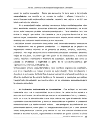 Revista Electrónica “Actualidades Investigativas en Educación”
operan los sujetos observados. Desde esta perspectiva ha toma auge la denominada
autoevaluación, que consiste en un proceso de análisis y reflexión introspectivo y
prospectivo acerca del propio quehacer educativo, necesario para mejorar el servicio que
brinda una institución educativa.
En la autoevaluación deben participar los miembros de la comunidad educativa, tales
como: estudiantes, docentes, autoridades académicas, personal administrativo y de apoyo
técnico, entre otras participaciones de interés para el proyecto. Debe concebirse como una
evaluación integral que analiza profundamente el plan o programa de estudios en sus
distintas etapas: planteamiento, ejecución y administración, además permite delinear un plan
de trabajo para realizar las modificaciones que sean necesarias.
La educación superior costarricense tanto pública como privada esta entrando en la cultura
de autoevaluación para su posterior acreditación. La acreditación es un proceso de
mejoramiento continuo inspirada en los principios de eficacia, eficiencia, oportunidad,
pertinencia. Para llegar a la acreditación la institución educativa debe someterse a diferentes
etapas de evaluación, en primer lugar debe pasar por la autoevaluación, la evaluación
externa, nacional e internacional y finalmente la acreditación. Entendido éste como un
proceso de credibilidad y legitimidad de parte de la sociedad representada por
organizaciones, empresas, instituciones, etc.
En la educación primaria y secundaria todavía no se ha entrado en proceso de acreditación,
pero si en inquietudes por realizar procesos de autoevaluación. Como investigadora y
docente de la Universidad de Costa Rica, la autora ha impartido charlas sobre este tema en
diferentes instituciones de primaria, también se ha asesorado a estudiantes que realizan
trabajos finales de graduación que muestran interés por los procesos de autoevaluación para
la educación secundaria.
• La evaluación fundamentada en competencias. Este enfoque ha recobrado
importancia, dado que la competitividad, la productividad, la calidad de los procesos y
productos son los retos para el cambio que marcan el crecimiento económico y productivo;
razón por la cual, la educación debe buscar otros criterios para lograr el desarrollo de las
capacidades como las habilidades y destrezas innovadoras que le permitan al profesional
enfrentar los retos que impone la nueva realidad. Este enfoque ha evolucionado en sus
planteamientos teóricos, dando paso a la perspectiva constructivista; por lo tanto, desde el
ámbito de la planificación curricular pone atención no solo a la formación académica sino
también al desarrollo humanos, especialmente en momentos en que se cuestiona la visión
_____________________________________________________________________________Volumen 4, Número 2, Año 2004 20
 