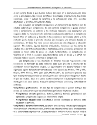 Revista Electrónica “Actualidades Investigativas en Educación”
de ser humano debido a que diversos factores convergen en la deshumanización, tales
como: la globalización, los avances científicos y tecnológicos, el consumismo, la pobreza
económica, social y cultural, la xenofobia y la deforestación entre otros aspectos
(Stufflebeam y Shinkfield,1995 y Román, 1999).
Una evaluación por competencia requiere de un planteamiento de diseño de plan de
estudios elaborado por competencias En este contexto competencia se puede entender
como el conocimiento, las actitudes y las destrezas necesarias para desempeñar una
ocupación dada. La manera como los sistemas educativos están abordando la competencia
laboral difiere en cada país, y depende de las necesidades del mercado laboral y de la
evolución que ha tenido el proyecto educativo para incorporar una formación basada en
competencias. En Costa Rica no se conocen aplicaciones de este enfoque en la educación
superior. No obstante, algunos docentes entrevistados, mencionan que los planes de
estudios deben dar énfasis al desarrollo de habilidades para la competencia profesional. Al
respecto se tienen datos de planes de estudio fundamentados en competencias en
Colombia; en el nivel de educación secundaria técnica como el Covao y el CIPET han
empleado modelos basados en normas de competencia.
Las competencias se han clasificado de diferentes maneras respondiendo a las
necesidades de formación de cada institución, cada autor presenta la clasificación de
acuerdo con el diseño de plan de estudios. Los siguientes tres tipos de competencias se han
organizado a partir de la reflexión teórica basada en los estudios de: Mertens, 1996 y 1998,
Bogoya, 2000; Jiménez, 2000, Corpi, 2001, Morales 2001. La clasificación presenta tres
tipos de competencias generales que constituyen los ejes o áreas propuestas para un diseño
de plan de estudios. Éstas a su vez se pueden descomponer en subcompetencias que se
distribuyen en los ciclos lectivos, de acuerdo con los niveles de secuencia y profundidad del
contenido.
Competencias profesionales. En este tipo de competencias se pueden distinguir dos
niveles, las cuales varían según las características particulares del plan de estudios:
Competencias laborales genéricas. Esto es, saberes y destrezas generales que son
aplicables a una gama de ocupaciones relativamente amplia.
Competencias ocupacionales específicas, o saberes y destrezas que demanda cada
ocupación en particular.
Competencias de formación humana, se refieren a los valores y actitudes apropiados para
desenvolverse en ambientes laborales, el énfasis de esta competencia radica en el desarrollo
de la personalidad del profesional. Las competencias de formación humana apuntan hacia el
_____________________________________________________________________________Volumen 4, Número 2, Año 2004 21
 