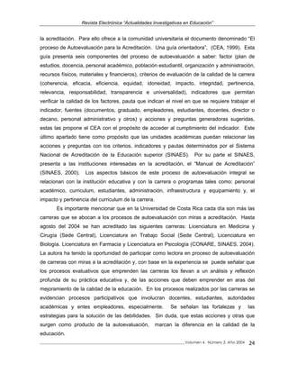Revista Electrónica “Actualidades Investigativas en Educación”
la acreditación. Para ello ofrece a la comunidad universitaria el documento denominado “El
proceso de Autoevaluación para la Acreditación. Una guía orientadora”, (CEA, 1999). Esta
guía presenta seis componentes del proceso de autoevaluación a saber: factor (plan de
estudios, docencia, personal académico, población estudiantil, organización y administración,
recursos físicos, materiales y financieros), criterios de evaluación de la calidad de la carrera
(coherencia, eficacia, eficiencia, equidad, idoneidad, impacto, integridad, pertinencia,
relevancia, responsabilidad, transparencia e universalidad), indicadores que permitan
verificar la calidad de los factores, pauta que indican el nivel en que se requiere trabajar el
indicador, fuentes (documentos, graduado, empleadores, estudiantes, docentes, director o
decano, personal administrativo y otros) y acciones y preguntas generadoras sugeridas,
estas las propone el CEA con el propósito de acceder al cumplimiento del indicador. Este
último apartado tiene como propósito que las unidades académicas puedan relacionar las
acciones y preguntas con los criterios, indicadores y pautas determinados por el Sistema
Nacional de Acreditación de la Educación superior (SINAES). Por su parte el SINAES,
presenta a las instituciones interesadas en la acreditación, el “Manual de Acreditación”
(SINAES, 2000). Los aspectos básicos de este proceso de autoevaluación integral se
relacionan con la institución educativa y con la carrera o programas tales como: personal
académico, curriculum, estudiantes, administración, infraestructura y equipamiento y, el
impacto y pertinencia del curriculum de la carrera.
Es importante mencionar que en la Universidad de Costa Rica cada día son más las
carreras que se abocan a los procesos de autoevaluación con miras a acreditación. Hasta
agosto del 2004 se han acreditado las siguientes carreras: Licenciatura en Medicina y
Cirugía (Sede Central), Licenciatura en Trabajo Social (Sede Central), Licenciatura en
Biología. Licenciatura en Farmacia y Licenciatura en Psicología (CONARE, SINAES, 2004).
La autora ha tenido la oportunidad de participar como lectora en proceso de autoevaluación
de carreras con miras a la acreditación y, con base en la experiencia se puede señalar que
los procesos evaluativos que emprenden las carreras los llevan a un análisis y reflexión
profunda de su práctica educativa y, de las acciones que deben emprender en aras del
mejoramiento de la calidad de la educación. En los procesos realizados por las carreras se
evidencian procesos participativos que involucran docentes, estudiantes, autoridades
académicas y entes empleadores, especialmente. Se señalan las fortalezas y las
estrategias para la solución de las debilidades. Sin duda, que estas acciones y otras que
surgen como producto de la autoevaluación, marcan la diferencia en la calidad de la
educación.
_____________________________________________________________________________Volumen 4, Número 2, Año 2004 24
 