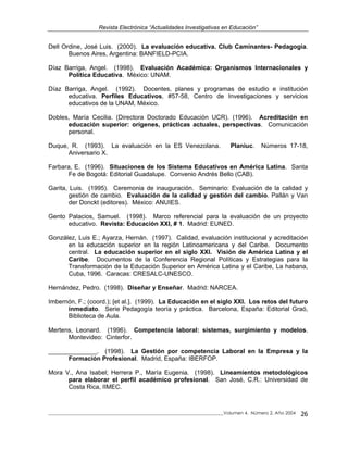 Revista Electrónica “Actualidades Investigativas en Educación”
Dell Ordine, José Luis. (2000). La evaluación educativa. Club Caminantes- Pedagogía.
Buenos Aires, Argentina: BANFIELD-PCIA.
Díaz Barriga, Angel. (1998). Evaluación Académica: Organismos Internacionales y
Política Educativa. México: UNAM.
Díaz Barriga, Angel. (1992). Docentes, planes y programas de estudio e institución
educativa. Perfiles Educativos, #57-58, Centro de Investigaciones y servicios
educativos de la UNAM, México.
Dobles, María Cecilia. (Directora Doctorado Educación UCR). (1996). Acreditación en
educación superior: orígenes, prácticas actuales, perspectivas. Comunicación
personal.
Duque, R. (1993). La evaluación en la ES Venezolana. Planiuc. Números 17-18,
Aniversario X.
Farbara, E. (1996). Situaciones de los Sistema Educativos en América Latina. Santa
Fe de Bogotá: Editorial Guadalupe. Convenio Andrés Bello (CAB).
Garita, Luis. (1995). Ceremonia de inauguración. Seminario: Evaluación de la calidad y
gestión de cambio. Evaluación de la calidad y gestión del cambio. Pallán y Van
der Donckt (editores). México: ANUIES.
Gento Palacios, Samuel. (1998). Marco referencial para la evaluación de un proyecto
educativo. Revista: Educación XXI, # 1. Madrid: EUNED.
González, Luis E.; Ayarza, Hernán. (1997). Calidad, evaluación institucional y acreditación
en la educación superior en la región Latinoamericana y del Caribe. Documento
central. La educación superior en el siglo XXI. Visión de América Latina y el
Caribe. Documentos de la Conferencia Regional Políticas y Estrategias para la
Transformación de la Educación Superior en América Latina y el Caribe, La habana,
Cuba, 1996. Caracas: CRESALC-UNESCO.
Hernández, Pedro. (1998). Diseñar y Enseñar. Madrid: NARCEA.
Imbernón, F.; (coord.); [et al.]. (1999). La Educación en el siglo XXI. Los retos del futuro
inmediato. Serie Pedagogía teoría y práctica. Barcelona, España: Editorial Graó,
Biblioteca de Aula.
Mertens, Leonard. (1996). Competencia laboral: sistemas, surgimiento y modelos.
Montevideo: Cinterfor.
______________. (1998). La Gestión por competencia Laboral en la Empresa y la
Formación Profesional. Madrid, España: IBERFOP.
Mora V., Ana Isabel; Herrera P., María Eugenia. (1998). Lineamientos metodológicos
para elaborar el perfil académico profesional. San José, C.R.: Universidad de
Costa Rica, IIMEC.
_____________________________________________________________________________Volumen 4, Número 2, Año 2004 26
 