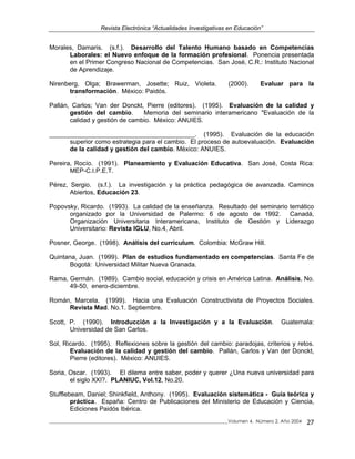 Revista Electrónica “Actualidades Investigativas en Educación”
Morales, Damaris. (s.f.). Desarrollo del Talento Humano basado en Competencias
Laborales: el Nuevo enfoque de la formación profesional. Ponencia presentada
en el Primer Congreso Nacional de Competencias. San José, C.R.: Instituto Nacional
de Aprendizaje.
Nirenberg, Olga; Brawerman, Josette; Ruiz, Violeta. (2000). Evaluar para la
transformación. México: Paidós.
Pallán, Carlos; Van der Donckt, Pierre (editores). (1995). Evaluación de la calidad y
gestión del cambio. Memoria del seminario interamericano "Evaluación de la
calidad y gestión de cambio. México: ANUIES.
_________________________________________. (1995). Evaluación de la educación
superior como estrategia para el cambio. El proceso de autoevaluación. Evaluación
de la calidad y gestión del cambio. México: ANUIES.
Pereira, Rocío. (1991). Planeamiento y Evaluación Educativa. San José, Costa Rica:
MEP-C.I.P.E.T.
Pérez, Sergio. (s.f.). La investigación y la práctica pedagógica de avanzada. Caminos
Abiertos, Educación 23.
Popovsky, Ricardo. (1993). La calidad de la enseñanza. Resultado del seminario temático
organizado por la Universidad de Palermo: 6 de agosto de 1992. Canadá,
Organización Universitaria Interamericana, Instituto de Gestión y Liderazgo
Universitario: Revista IGLU, No.4, Abril.
Posner, George. (1998). Análisis del curriculum. Colombia: McGraw Hill.
Quintana, Juan. (1999). Plan de estudios fundamentado en competencias. Santa Fe de
Bogotá: Universidad Militar Nueva Granada.
Rama, Germán. (1989). Cambio social, educación y crisis en América Latina. Análisis, No.
49-50, enero-diciembre.
Román, Marcela. (1999). Hacia una Evaluación Constructivista de Proyectos Sociales.
Revista Mad. No.1. Septiembre.
Scott, P. (1990). Introducción a la Investigación y a la Evaluación. Guatemala:
Universidad de San Carlos.
Sol, Ricardo. (1995). Reflexiones sobre la gestión del cambio: paradojas, criterios y retos.
Evaluación de la calidad y gestión del cambio. Pallán, Carlos y Van der Donckt,
Pierre (editores). México: ANUIES.
Soria, Oscar. (1993). El dilema entre saber, poder y querer ¿Una nueva universidad para
el siglo XXI?. PLANIUC, Vol.12, No.20.
Stufflebeam, Daniel; Shinkfield, Anthony. (1995). Evaluación sistemática - Guía teórica y
práctica. España: Centro de Publicaciones del Ministerio de Educación y Ciencia,
Ediciones Paidós Ibérica.
_____________________________________________________________________________Volumen 4, Número 2, Año 2004 27
 