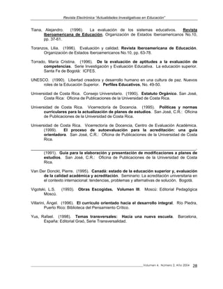 Revista Electrónica “Actualidades Investigativas en Educación”
_____________________________________________________________________________Volumen 4, Número 2, Año 2004 28
Tiana, Alejandro. (1996). La evaluación de los sistemas educativos. Revista
Iberoamericana de Educación, Organización de Estados Iberoamericanos No.10,
pp. 37-61.
Toranzos, Lilia. (1996). Evaluación y calidad. Revista Iberoamericana de Educación.
Organización de Estados Iberoamericanos No.10, pp. 63-78.
Torrado, María Cristina. (1996). De la evaluación de aptitudes a la evaluación de
competencias. Serie Investigación y Evaluación Educativa. La educación superior.
Santa Fe de Bogotá: ICFES.
UNESCO. (1990). Libertad creadora y desarrollo humano en una cultura de paz. Nuevos
roles de la Educación Superior. Perfiles Educativos, No. 49-50.
Universidad de Costa Rica. Consejo Universitario. (1990). Estatuto Orgánico. San José,
Costa Rica: Oficina de Publicaciones de la Universidad de Costa Rica.
Universidad de Costa Rica. Vicerrectoría de Docencia. (1995). Políticas y normas
curriculares para la actualización de planes de estudios. San José, C.R.: Oficina
de Publicaciones de la Universidad de Costa Rica.
Universidad de Costa Rica. Vicerrectoría de Docencia, Centro de Evaluación Académica.
(1999). El proceso de autoevaluación para la acreditación: una guía
orientadora. San José, C.R.: Oficina de Publicaciones de la Universidad de Costa
Rica.
__________________________________________________________________________.
(1991). Guía para la elaboración y presentación de modificaciones a planes de
estudios. San José, C.R.: Oficina de Publicaciones de la Universidad de Costa
Rica.
Van Der Donckt, Pierre. (1995). Canadá: estado de la educación superior y, evaluación
de la calidad académica y acreditación. Seminario: La acreditación universitaria en
el contexto internacional: tendencias, problemas y alternativas de solución. Bogotá.
Vigotski, L.S. (1993). Obras Escogidas. Volumen III. Moscú: Editorial Pedagógica
Moscú.
Villarini, Ángel. (1996). El currículo orientado hacia el desarrollo integral. Río Piedra,
Puerto Rico: Biblioteca del Pensamiento Crítico.
Yus, Rafael. (1998). Temas transversales: Hacia una nueva escuela. Barcelona,
España: Editorial Graó, Serie Transversalidad.
 
