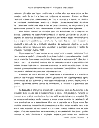 Revista Electrónica “Actualidades Investigativas en Educación”
bases de valoración que deben considerarse al evaluar algo son: expectativas de los
usuarios, mérito del servicio y hasta qué punto éste es necesario. Además, se deben
considerar otros aspectos de la evaluación: así como la viabilidad y la equidad y si requiere
ser comparada, centrándose en un producto o servicio. También se debe tener claridad en
las principales utilizaciones tales como: el perfeccionamiento, la recapitulación y la
ejemplificación y hasta qué punto los evaluadores requieren cualificaciones especiales.
Otra posición señala a la evaluación como una herramienta para la rendición de
cuentas. El concepto no es solo rendir cuentas de los aciertos y desaciertos de un plan o
programa de estudios o del desempeño profesional, sino también recibir retroalimentación
para el mejoramiento académico y personal tanto del personal docente como de la población
estudiantil y, por ende, de la institución educativa. La evaluación educativa, se puede
considerar como un instrumento para sensibilizar el quehacer académico y facilitar la
innovación (González y Ayarza, 1996).
En consecuencia, “…todo proceso que se asuma como evaluación institucional tiene
como requisito y condición indispensable la participación de la comunidad educativa…de allí
que la evaluación tenga como característica fundamental la auto-evaluación” (González y
Ayarza, 1996). La evaluación realizada sólo por agentes externos a la vida institucional
tiende a fracasar, dado que no contempla el desarrollo de un proceso participativo con las
personas que componen la comunidad educativa, limitando su participación a ofrecer datos
posiblemente mediante instrumentos de preguntas cerradas.
Finalmente se cita la definición de López (1995), la cual sustenta a la evaluación
curricular en el manejo de información cualitativa y cuantitativa para juzgar el grado de logros
y deficiencias del plan curricular, y tomar decisiones relativas a ajustes, reformulación o
cambios. Igualmente permite verificar la productividad, la eficacia y la pertinencia del
currículo.
La búsqueda de alternativas a la solución de problemas es el reto fundamental de la
evaluación como proceso para el mejoramiento de la calidad de la educación. Para ello es
necesario crear un clima organizacional donde se facilite y propicie la práctica evaluativa. En
los procesos participativos que ha realizado la autora en sus proyectos de investigación, el
clima organizacional de la evaluación se inicia con la indagación de la forma en que las
personas interesadas entienden el proceso evaluativo y como se han llevado a cabo otras
evaluaciones anteriores; es decir, que ha sido lo positivo de esos procesos y qué se debe
mejorar. Este paso se considera necesario, dado que la experiencia ha demostrado que las
personas no están dispuestas a emprender procesos participativos sino encuentran
_____________________________________________________________________________Volumen 4, Número 2, Año 2004 3
 