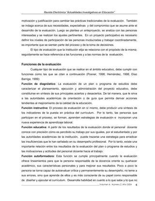 Revista Electrónica “Actualidades Investigativas en Educación”
motivación y justificación para cambiar las prácticas tradicionales de la evaluación. También
se indaga acerca de sus necesidades, expectativas y del compromiso que se asume ante el
desarrollo de la evaluación. Luego se plantea un anteproyecto, se analiza con las personas
interesadas y se realizan los ajustes pertinentes. En un proyecto participativo es necesario
definir los niveles de participación de las personas involucradas y trabajar coordinadamente,
es importante que se sientan parte del proceso y de la toma de decisiones.
El tipo de evaluación que la institución elija se relaciona con el propósito de la misma;
seguidamente se hace referencia a las funciones y a las normas de la evaluación.
Funciones de la evaluación
Cualquier tipo de evaluación que se realice en el ámbito educativo, debe cumplir con
funciones como las que se citan a continuación (Posner, 1998; Hernández, 1998; Díaz
Barriga, 1999):
Función de diagnóstico: La evaluación de un plan o programa de estudios debe
caracterizar el planeamiento, ejecución y administración del proyecto educativo, debe
constituirse en síntesis de sus principales aciertos y desaciertos. De tal manera, que le sirva
a las autoridades académicas de orientación o de guía que permita derivar acciones
tendientes al mejoramiento de la calidad de la educación.
Función instructiva: El proceso de evaluación en sí mismo, debe producir una síntesis de
los indicadores de la puesta en práctica del currículum. Por lo tanto, las personas que
participan en el proceso, se forman, aprenden estrategias de evaluación e incorporan una
nueva experiencia de aprendizaje laboral.
Función educativa: A partir de los resultados de la evaluación donde el personal docente
conoce con precisión cómo es percibido su trabajo por sus iguales, por el estudiantado y por
las autoridades académicas de la institución, puede trazarse una estrategia para erradicar
las insuficiencias que le han señalado en su desempeño profesional. Por lo tanto, existe una
importante relación entre los resultados de la evaluación del plan o programa de estudios y
las motivaciones y actitudes del personal docente hacia el trabajo.
Función autoformadora: Esta función se cumple principalmente cuando la evaluación
ofrece lineamientos para que la persona responsable de la docencia oriente su quehacer
académico, sus características personales y para mejorar sus resultados. Poco a poco la
persona se torna capaz de autoevaluar crítica y permanentemente su desempeño, no teme a
sus errores, sino que aprende de ellos y es más consciente de su papel como responsable
de diseñar y ejecutar el currículum. Desarrolla habilidad en cuanto a lo que sabe y lo que no
_____________________________________________________________________________Volumen 4, Número 2, Año 2004 4
 