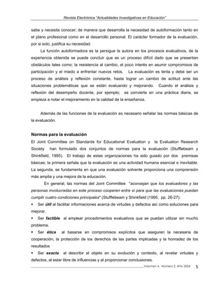 Revista Electrónica “Actualidades Investigativas en Educación”
sabe y necesita conocer; de manera que desarrolla la necesidad de autoformación tanto en
el plano profesional como en el desarrollo personal. El carácter formador de la evaluación,
por si solo, justifica su necesidad.
La función autoformadora es la persigue la autora en los procesos evaluativos, de la
experiencia obtenida se puede concluir que es un proceso difícil dado que se presentan
obstáculos tales como: la resistencia al cambio, el poco interés en asumir compromisos de
participación y el miedo a enfrentar nuevos retos. La evaluación es lenta y debe ser un
proceso de análisis y reflexión constante, hasta lograr un cambio de actitud ante las
situaciones problemáticas que se están evaluando y mejorando. Cuando el análisis y
reflexión del desempeño docente, por ejemplo; se convierte en una práctica diaria, se
empieza a notar el mejoramiento en la calidad de la enseñanza.
Además de las funciones de la evaluación es necesario señalar las normas básicas de
la evaluación.
Normas para la evaluación
El Joint Committee on Standards for Educational Evaluation y la Evaluation Research
Society han formulado dos conjuntos de normas para la evaluación (Stufflebeam y
Shinkfield, 1995). El trabajo de estas organizaciones ha sido guiado por dos premisas
básicas; la primera señala que la evaluación es una actividad humana esencial e inevitable.
La segunda, se fundamenta en que una evaluación solvente proporciona una comprensión
más amplia y una mejora de la educación.
En general, las normas del Joint Committee "aconsejan que los evaluadores y las
personas involucradas en este proceso cooperen entre sí para que las evaluaciones puedan
cumplir cuatro condiciones principales" (Stufflebeam y Shinkfield (1995, pp. 26-27):
Ser útil al facilitar informaciones acerca de virtudes y defectos así como soluciones para
mejorar.
Ser factible al emplear procedimientos evaluativos que se puedan utilizar sin mucho
problema.
Ser ética al basarse en compromisos explícitos que aseguren la necesaria de
cooperación, la protección de los derechos de las partes implicadas y la honradez de los
resultados
Ser exacta al describir el objeto en su evolución y contexto, al revelar virtudes y
defectos, al estar libre de influencias y al proporcionar conclusiones.
_____________________________________________________________________________Volumen 4, Número 2, Año 2004 5
 