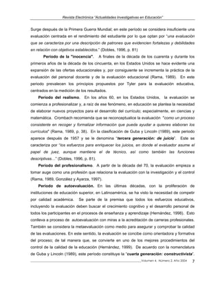 Revista Electrónica “Actualidades Investigativas en Educación”
Surge después de la Primera Guerra Mundial; en este período se considera insuficiente una
evaluación centrada en el rendimiento del estudiante por lo que optan por “una evaluación
que se caracteriza por una descripción de patrones que evidencien fortalezas y debilidades
en relación con objetivos establecidos.” (Dobles, 1996, p. 81)
Período de la "inocencia". A finales de la década de los cuarenta y durante los
primeros años de la década de los cincuenta, en los Estados Unidos se hace evidente una
expansión de las ofertas educacionales y, por consiguiente se incrementa la práctica de la
evaluación del personal docente y de la evaluación educacional (Rama, 1989). En este
periodo prevalecen los principios propuestos por Tyler para la evaluación educativa,
centrados en la medición de los resultados.
Período del realismo. En los años 60, en los Estados Unidos, la evaluación se
comienza a profesionalizar y, a raíz de ese fenómeno, en educación se plantea la necesidad
de elaborar nuevos proyectos para el desarrollo del currículo; especialmente, en ciencias y
matemática. Crombach recomienda que se reconceptualice la evaluación "como un proceso
consistente en recoger y formalizar información que pueda ayudar a quienes elaboran los
currículos" (Rama, 1989, p. 38). En la clasificación de Guba y Lincoln (1989), este periodo
aparece después de 1957 y se le denomina “tercera generación: de juicio”. Este se
caracteriza por “los esfuerzos para enriquecer los juicios, en donde el evaluador asume el
papel de juez, aunque mantiene el de técnico, así como también las funciones
descriptivas…” (Dobles, 1996, p. 81).
Período del profesionalismo. A partir de la década del 70, la evaluación empieza a
tomar auge como una profesión que relaciona la evaluación con la investigación y el control
(Rama, 1989, González y Ayarza, 1997).
Período de autoevaluación. En las últimas décadas, con la proliferación de
instituciones de educación superior, en Latinoamérica, se ha visto la necesidad de competir
por calidad académica. Se parte de la premisa que todos los esfuerzos educativos,
incluyendo la evaluación deben buscar el crecimiento cognitivo y el desarrollo personal de
todos los participantes en el procesos de enseñanza y aprendizaje (Hernández, 1998). Esto
conlleva a proceso de autoevaluación con miras a la acreditación de carreras profesionales.
También se considera la metaevaluación como medio para asegurar y comprobar la calidad
de las evaluaciones. En este sentido, la evaluación se concibe como orientadora y formativa
del proceso; de tal manera que, se convierte en uno de los mejores procedimientos del
control de la calidad de la educación (Hernández, 1999). De acuerdo con la nomenclatura
de Guba y Lincoln (1989), este período constituye la “cuarta generación: constructivista”.
_____________________________________________________________________________Volumen 4, Número 2, Año 2004 7
 