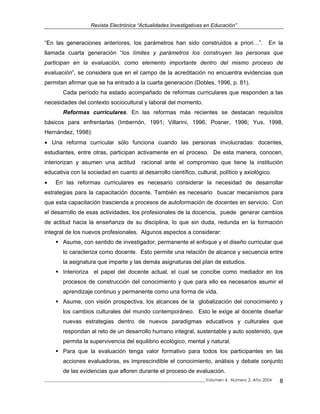 Revista Electrónica “Actualidades Investigativas en Educación”
“En las generaciones anteriores, los parámetros han sido construidos a priori…”. En la
llamada cuarta generación “los límites y parámetros los construyen las personas que
participan en la evaluación, como elemento importante dentro del mismo proceso de
evaluación”, se considera que en el campo de la acreditación no encuentra evidencias que
permitan afirmar que se ha entrado a la cuarta generación (Dobles, 1996, p. 81).
Cada período ha estado acompañado de reformas curriculares que responden a las
necesidades del contexto sociocultural y laboral del momento.
Reformas curriculares. En las reformas más recientes se destacan requisitos
básicos para enfrentarlas (Imbernón, 1991; Villarini, 1996, Posner, 1996; Yus, 1998,
Hernández, 1998):
• Una reforma curricular sólo funciona cuando las personas involucradas: docentes,
estudiantes, entre otras, participan activamente en el proceso. De esta manera, conocen,
interiorizan y asumen una actitud racional ante el compromiso que tiene la institución
educativa con la sociedad en cuanto al desarrollo científico, cultural, político y axiológico.
• En las reformas curriculares es necesario considerar la necesidad de desarrollar
estrategias para la capacitación docente. También es necesario buscar mecanismos para
que esta capacitación trascienda a procesos de autoformación de docentes en servicio. Con
el desarrollo de esas actividades, los profesionales de la docencia, puede generar cambios
de actitud hacia la enseñanza de su disciplina, lo que sin duda, redunda en la formación
integral de los nuevos profesionales. Algunos aspectos a considerar:
Asume, con sentido de investigador, permanente el enfoque y el diseño curricular que
lo caracteriza como docente. Esto permite una relación de alcance y secuencia entre
la asignatura que imparte y las demás asignaturas del plan de estudios.
Interioriza el papel del docente actual, el cual se concibe como mediador en los
procesos de construcción del conocimiento y que para ello es necesarios asumir el
aprendizaje continuo y permanente como una forma de vida.
Asume, con visión prospectiva, los alcances de la globalización del conocimiento y
los cambios culturales del mundo contemporáneo. Esto le exige al docente diseñar
nuevas estrategias dentro de nuevos paradigmas educativos y culturales que
respondan al reto de un desarrollo humano integral, sustentable y auto sostenido, que
permita la supervivencia del equilibrio ecológico, mental y natural.
Para que la evaluación tenga valor formativo para todos los participantes en las
acciones evaluadoras, es imprescindible el conocimiento, análisis y debate conjunto
de las evidencias que afloren durante el proceso de evaluación.
_____________________________________________________________________________Volumen 4, Número 2, Año 2004 8
 