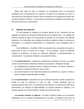 Revista Electrónica “Actualidades Investigativas en Educación”
Desde este punto de vista, la evaluación es considerada como un instrumento
estratégico para el mejoramiento de la gestión y la calidad de la educación así como un
instrumento para dar garantía al público sobre la seriedad de los programas de estudio que
se están poniendo en práctica. A continuación se presentan los modelos de evaluación que
han tenido influencia en Latinoamérica.
C.- Modelos de evaluación
En este apartado se consignan los principios teóricos de las posiciones que han
adoptado los sistemas de educación latinoamericanos en los últimos años. Los modelos han
tenido sus épocas de auge y han evolucionado de acuerdo con los períodos y las reformas
educativas. En la actualidad, gran cantidad de estudios consultados, señalan a la evaluación
participativa y la evaluación fundamentada en competencias, como estrategias para el
cambio.
Para Stufflebeam y Shinkfield (1995), la evaluación tiene el propósito de enjuiciar o
perfeccionar el valor o el mérito de un objeto. En sus estudios acerca de diferentes
modelos de evaluación, los agrupa en diferentes categorías: la pseudoevaluación, la
cuasievaluación, la evaluación verdadera y la evaluación holística.
1.- La pseudoevaluación o evaluaciones políticamente orientadas en las que se intenta
conducir a determinadas conclusiones mediante una evaluación. Distinguen dos tipos:
• Las investigaciones encubiertas donde la intención del cliente es obtener, mantener o
incrementar una esfera de influencia, poder o dinero.
• Los estudios basados en las relaciones públicas cuya intención es ayudar al cliente a
crear una imagen positiva del objeto evaluado.
2.- La cuasievaluación o evaluación en la que se trata de responder a ciertas cuestiones de
interés, en lugar de determinar el valor de algo. Existen diferentes tipos de
cuasievaluaciones tales como: la comprobación de programas, los sistemas de información
administrativa, los estudios de responsabilidad, los estudios basados en objetivos y los
estudios basados en la experimentación. Destacan los últimos dos tipos:
Los estudios basados en objetivos. Se parte de objetivos fijados por las personas
interesadas o por el conjunto de participantes en el proceso. El propósito más común es
_____________________________________________________________________________Volumen 4, Número 2, Año 2004 9
 