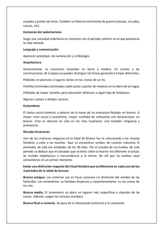 espadas y puntas de lanza. También se fabrican vestimenta de guerra (corazas, escudos,
cascos, etc).
Comienzo del sedentarismo
Surge una sociedad sedentaria en contraste con el periodo anterior en el que prevalecía
la vida nómade.
Lenguaje y comunicación
Aparecen prototipos de numeración y simbología.
Arquitectura
Generalmente se construían viviendas en barro y madera. En cuanto a las
construcciones de la época se pueden distinguir (en líneas generales) 4 tipos diferentes:
Poblados en planicies o lugares llanos en las costas de un río.
Palafitos (viviendas construidas sobre palos o postes de madera) en laribera de los lagos.
Poblados de mayor tamaño, pero presentan defensas o algún tipo de fortalezas.
Algunas cuevas o abrigos rocosos.
Costumbres
El status social comenzó a notarse de la mano de las artesanías forjadas en bronce. A
mayor nivel social y económico, mayor cantidad de artesanías con decoraciones en
bronce. Esto se observó no sólo en los ritos funerarios sino también religiosos y
jerárquicos.
Rituales funerarios
Una de las creencias religiosas en la Edad de Bronce fue la relacionada a los rituales
fúnebres y culto a los muertos. Aquí se encuentran tumbas de carácter colectivo. El
promedio de vida era alrededor de los 30 años. Por el estudio de las tumbas de este
periodo se deduce que el concepto que se tenía sobre la muerte era diferente al actual.
Se restaba importancia o trascendencia a la misma. De allí que las tumbas sean
comunitarias en un primer momento.
Existe una distinción respecto del ritual fúnebre que se diferencia en cada uno de los
3 periodos de la edad de bronce.
Bronce antiguo. Los entierros son en fosas comunes sin distinción del nombre de los
fallecidos. Los cementerios se hallaban dispersos y mayoritariamente en las costas de
los ríos.
Bronce medio. El cementerio se ubica en lugares más específicos y alejados de las
costas. Además surgen los túmulos (tumbas).
Bronce final o reciente. Se pasa de la inhumación (entierro) a la cremación.
 