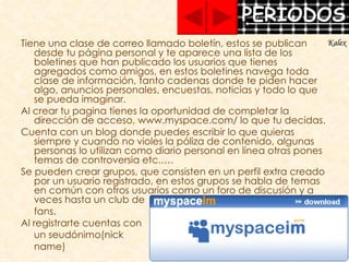 Tiene una clase de correo llamado boletín, estos se publican desde tu página personal y te aparece una lista de los boletines que han publicado los usuarios que tienes agregados como amigos, en estos boletines navega toda clase de información, tanto cadenas donde te piden hacer algo, anuncios personales, encuestas, noticias y todo lo que se pueda imaginar. Al crear tu pagina tienes la oportunidad de completar la dirección de acceso, www.myspace.com/ lo que tu decidas. Cuenta con un blog donde puedes escribir lo que quieras siempre y cuando no violes la póliza de contenido, algunas personas lo utilizan como diario personal en línea otras pones temas de controversia etc.…. Se pueden crear grupos, que consisten en un perfil extra creado por un usuario registrado, en estos grupos se habla de temas en común con otros usuarios como un foro de discusión y a veces hasta un club de  fans. Al registrarte cuentas con  un seudónimo(nick  name)  Kalex 