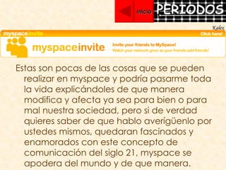Estas son pocas de las cosas que se pueden realizar en myspace y podría pasarme toda la vida explicándoles de que manera modifica y afecta ya sea para bien o para mal nuestra sociedad, pero si de verdad quieres saber de que hablo averígüenlo por ustedes mismos, quedaran fascinados y enamorados con este concepto de comunicación del siglo 21, myspace se apodera del mundo y de que manera. Inicio Kalex 