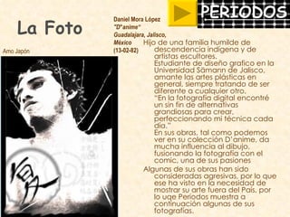 La Foto Hijo de una familia humilde de descendencia indígena y de artistas escultores.  Estudiante de diseño grafico en la Universidad Sämann de Jalisco, amante las artes plásticas en general, siempre tratando de ser diferente a cualquier otro. “En la fotografía digital encontré un sin fin de alternativas grandiosas para crear, perfeccionando mi técnica cada día.”  En sus obras, tal como podemos ver en su colección D’anime, da mucha influencia al dibujo, fusionando la fotografía con el comic, una de sus pasiones Algunas de sus obras han sido consideradas agresivas, por lo que ese ha visto en la necesidad de mostrar su arte fuera del País, por lo uqe Periodos muestra a continuación algunas de sus fotografías. Daniel Mora López "D°anime“ Guadalajara, Jalisco,  México (13-02-82)  Amo Japón 