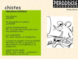 chistes PREGUNTAS ESTÚPIDAS Me robaron. ¿QUIÉN? Se me perdió mi cartera. ¿DÓNDE? ¿ESTÁS EMBARAZADA? No, me puse esta bata para ver si me quedaba bien. ¿YA LLEGASTE? No, estás viendo un holograma. Cuando en lugares como el estadio de fútbol, el cine, o inclusive un restaurante o una biblioteca, te preguntan: ¿QUÉ HACES AQUÍ? Nada, vine a barrer... a saludar a los meseros y ya me voy Pamela Alarcón 
