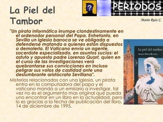La Piel del  Tambor "Un pirata informático irrumpe clandestinamente en el ordenador personal del Papa. Entretanto, en Sevilla un iglesia barroca se ve obligada a defenderse matando a quienes están dispuestos a demolerla. El Vaticano envía un agente, sacerdote especializado, en asuntos sucios: el astuto y apuesto padre Lorenzo Quart, quien en el curso de las investigaciones verá quebrantarse sus convicciones en incluso peligrar sus votos de castidad ante una deslumbrante aristócrata Sevillana".  Misterios relacionados con una Iglesia, un pirata entra en la computadora del papa y el vaticano manda a un emisario a investigar, tal vez no es el argumento mas original que pueda uno encontrar en un libro en la actualidad, pero lo es gracias a la fecha de publicación del libro, 14 de diciembre de 1995.  Mario Ruiz C. 