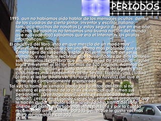 1995, aun no habíamos oído hablar de los mensajes ocultos  dentro de los cuadros de cierto pintor, inventor y escritor italiano; tampoco muchos de nosotros (y estoy seguro de que en ese año muchos de nosotros no teníamos una buena noción del mundo que nos rodeaba) sabíamos que era el Internet ni los piratas informáticos. El atractivo del libro, esta en que mezcla de un modo muy interesante el suspenso con una trama más profunda que un simple libro de suspenso, explora los sentimientos del ser humano, y nos hace recordar que los servidores de dios también son humanos. Es un libro que sin necesidad de ofender a alguien logra entretener al lector por más de 520 páginas. Además de dar una descripción un tanto detallada sobre los lugares y las costumbres mar representativas de Sevilla, España; una ciudad (como el lector podrá ver a lo largo de la novela) del que el autor esta completamente enamorado. Tal vez la trama se vendría abajo por la mitad del libro, si no existiera el elemento de la crisis existencial que sufren sus personajes; ¿Qué hago aquí?, ¿esto es en realidad lo que quiero?, ¿estoy en el bando correcto?, entre otras preguntas que le hacen dudar al lector sobre la verdadera trama del libro, es una de las partes mas sobresalientes del libro y por la cual lo recomiendo ampliamente para la gente que le gusta ver mas allá y no quedarse callada. PERIODOS 