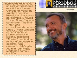 Arturo Pérez-Reverte, es un escritor y periodista español, nacido en Cartagena. Varias de sus obras han sido llevadas al cine, como por ejemplo su novela “El club Dumas” que se convirtió en “The Ninth Gate”, con actuaciones de Johnny Depp y  Frank Langella, en septiembre se planea estrenar en España, la película “Alatriste”, inspirada en su mas afamada series de libros, “Las aventuras del Capitán Alatriste” con Viggo Mortensen como El capitán. Mario Ruiz C. 