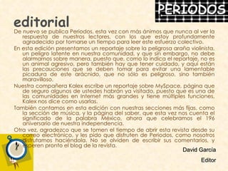 editorial De nuevo se publica Periodos, esta vez con más ánimos que nunca al ver la respuesta de nuestros lectores, con los que estoy profundamente agradecido por tomarse un tiempo para leer este esfuerzo colectivo. En esta edición presentamos un reportaje sobre la peligrosa araña violinista, un peligro latente en nuestra comunidad, y que sin embargo, no debe alarmarnos sobre manera, puesto que, como lo indica el reportaje, no es un animal agresivo, pero también hay que tener cuidado, y aquí están las precauciones que se deben tomar para evitar una lamentable picadura de este arácnido, que no sólo es peligroso, sino también maravilloso. Nuestra compañera Kalex escribe un reportaje sobre MySpace, página que de seguro algunos de ustedes habrán ya visitado, puesto que es una de las comunidades en Internet más grandes y tiene múltiples funciones, Kalex nos dice como usarlas. También contamos en esta edición con nuestras secciones más fijas, como la sección de música, y la página del saber, que esta vez nos cuenta el significado de la palabra México, ahora que celebramos el 196 aniversario de nuestra independencia. Otra vez, agradezco que se tomen el tiempo de abrir esta revista desde su correo electrónico, y les pido que disfruten de Periodos, como nosotros disfrutamos haciéndola. No se olviden de escribir sus comentarios, y esperen pronto el blog de la revista. David García Editor 