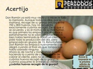 Acertijo Don Ramón ya está muy viejito y a veces le falla la memoria. Aunque todos los días, por la mañana, recoge de su granja avícola entre 700 y 800 huevos, hoy no recuerda exactamente cuántos recogió. De lo que sí se acuerda, y es el motivo de su mal humor, es que primero los empacó por docenas y extrañamente no le sobró ninguno. Pero ni bien había terminado le habló un cliente y le pidió toda la producción del día, pero empacada en grupos de 15. Refunfuñando Don Ramón los empacó nuevamente y se alegró cuando al final vio que tampoco le había sobrado ninguno.  Ahora es de noche y Don Ramón está haciendo la cuenta de cuánto debe de cobrar al cliente, pero no se acuerda de cuántos huevos recogió de la granja ni cuántos paquetes le entregó al cliente.  ¿cuántos huevos recogió de la granja? Busca la respuesta en la próxima edición de PERIODOS. 