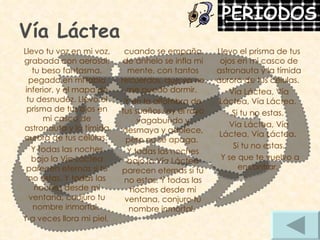 Vía Láctea Llevo el prisma de tus ojos en mi casco de astronauta y la tímida aurora de tus células.  Vía Láctea, Vía Láctea, Vía Láctea.  Si tu no estas.  Vía Láctea, Vía Láctea, Vía Láctea.  Si tu no estas. Y se que te vuelvo a encontrar.  cuando se empaña de anhelo se infla mi mente, con tantos recuerdos, que ya no me puedo dormir.  Y en la alfombra de tus sueños soy el rayo vagabundo y desmaya y adolece, pero no se apaga.  Y todas las noches bajo la Vía Láctea parecen eternas si tu no estas. Y todas las noches desde mi ventana, conjuro tu nombre inmortal.  Llevo tu voz en mi voz, grabada con aerosol, tu beso fantasma, pegado en mi labio inferior, y el mapa de tu desnudez. Llevo el prisma de tus ojos en mi casco de astronauta y la tímida aurora de tus células.  Y todas las noches bajo la Vía Láctea parecen eternas si tu no estas. Y todas las noches desde mi ventana, conjuro tu nombre inmortal.  Y a veces llora mi piel,  