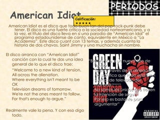 American Idiot American Idiot es el disco que todo buen fan del pop-rock-punk debe tener. El disco es una fuerte crítica a la sociedad norteamericana, y a la vez, el título del disco lleva en sí una parodia de “American Idol” el programa estadounidense de canto, equivalente en México a “La Academia”. Este disco cuant con 13 temas, y además cuanta la historia de dos chavos, Saint Jimmy y una muchacha sin nombre. Calificación:    El disco arranca con “American Idiot” canción con la cual te das una idea general de lo que el disco trae: “ Welcome to a new kind of tension. All across the alienation. Where everything isn't meant to be OK Television dreams of tomorrow. We're not the ones meant to follow. For that's enough to argue.” Realmente vale la pena. Y con eso digo todo. “ Bienvenido a un nuevo tipo de tensión  Todo a través de la alineación  No significa que todo está bien  Sueños de televisión del mañana  No somos los únicos que tienen la intención de seguir  Por eso es bastante para argumentar”  
