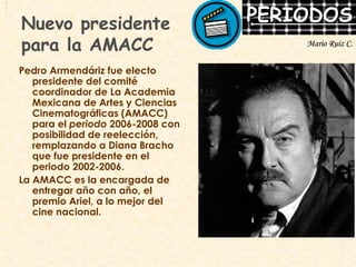 Nuevo presidente  para la AMACC Pedro Armendáriz fue electo presidente del comité coordinador de La Academia Mexicana de Artes y Ciencias Cinematográficas (AMACC) para el  periodo  2006-2008 con posibilidad de reelección, remplazando a Diana Bracho que fue presidente en el periodo 2002-2006. La AMACC es la encargada de entregar año con año, el premio Ariel, a lo mejor del cine nacional. Mario Ruiz C. 