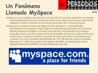 Un Fenómeno  Llamado MySpace MySpace es una pagina de Internet cuya función es conocer personas vía Internet, ahora esta parecerá una mas de las tantas que vagan por ahí pero realmente MySpace a hecho historia en el mundo de la red y las comunicaciones.  MySpace fue creado en julio del 2003 por Tom Anderson  y chris DeWolfe, actualmente es ocupa el cuarto lugar mundial de popularidad como sitio de idioma americano(ingles) y el sexto como el sitio mas popular de cualquier lenguaje, ahora cual es la relevancia de hablarles de el si es un sitio americano, bueno pues myspace contiene usuarios de todo el mundo, se considera que cuentan con una cantidad aproximada de 107 millones de cuentas creadas, llegando al 1 millón el pasado 9 de agosto del 2006, se reporta que atrae aproximadamente  230,000 cuentas registradas por día. Kalex 
