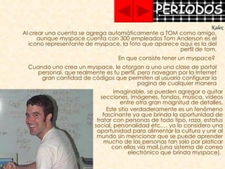imaginable, se pueden agregar o quitar secciones, imágenes, fondos, música, videos entre otra gran magnitud de detalles. Este sitio verdaderamente es un fenómeno fascinante ya que brinda la oportunidad de tratar con personas de todo tipo, raza, estatus social, personalidad etc.… yo lo considero una oportunidad para alimentar la cultura y unir al mundo sin mencionar que se puede aprender mucho de las personas tan solo por platicar con ellas vía mail,(una sistema de correo electrónico que brinda myspace).  Al   crear una cuenta se agrega automáticamente a TOM como amigo, aunque myspace cuenta con 300 empleados Tom Anderson es el icono representante de myspace, la foto que aparece aqui es la del perfil de tom. En que consiste tener un myspace?  Cuando uno crea un myspace, le otorgan a uno una clase de portal personal, que realmente es tu perfil, pero navegan por la Internet gran cantidad de códigos que permiten al usuario configurar la pagina de cualquier manera Kalex 