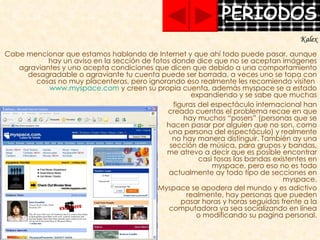 Cabe mencionar que estamos hablando de Internet y que ahí todo puede pasar, aunque hay un aviso en la sección de fotos donde dice que no se aceptan imágenes agraviantes y uno acepta condiciones que dicen que debido a una comportamiento desagradable o agraviante tu cuenta puede ser borrada, a veces uno se topa con cosas no muy placenteras, pero ignorando eso realmente les recomiendo visiten  www.myspace.com  y creen su propia cuenta, además myspace se a estado expandiendo y se sabe que muchas figuras del espectáculo internacional han creado cuentas el problema recae en que hay muchos “posers” (personas que se hacen pasar por alguien que no son, como una persona del espectáculo) y realmente no hay manera distinguir. También ay una sección de música, para grupos y bandas, me atrevo a decir que es posible encontrar casi tosas las bandas existentes en myspace, pero eso no es todo actualmente ay todo tipo de secciones en myspace. Myspace se apodera del mundo y es adictivo realmente, hay personas que pueden pasar horas y horas seguidas frente a la computadora ya sea socializando en línea o modificando su pagina personal. Kalex 
