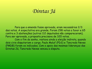 Para que a emenda fosse aprovada, eram necessários 2/3 dos votos. A expectativa era grande. Foram 298 votos a favor e 65 contra e 3 abstenções (outros 112 deputados não compareceram). Para ser aprovada, a proposta precisava de 320 votos. Com o fim do sonho, restava ainda a eleição indireta, quando dois civis disputariam o cargo. Paulo Maluf (PDS) e Tancredo Neves (PMDB) foram os indicados. Com o apoio das mesmas lideranças das Diretas Já, Tancredo Neves venceu a disputa. Diretas Já 