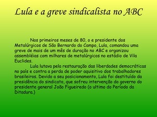 Lula e a greve sindicalista no ABC Nos primeiros meses de 80, o e presidente dos Metalúrgicos de São Bernardo do Campo, Lula, comandou uma greve de mais de um mês de duração no ABC e organizou assembléias com milhares de metalúrgicos no estádio de Vila Euclides. Lula lutava pela restauração das liberdades democráticas no país e contra a perda de poder aquisitivo dos trabalhadores brasileiros. Devido a seu posicionamento, Lula foi destituído da presidência do sindicato, que sofreu intervenção do governo do presidente general João Figueiredo (o ultimo do Período da Ditadura.) 