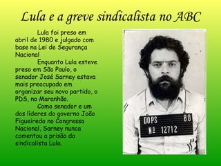 Lula e a greve sindicalista no ABC Lula foi preso em  abril de 1980 e julgado com base na Lei de Segurança Nacional Enquanto Lula esteve preso em São Paulo, o senador José Sarney estava mais preocupado em organizar seu novo partido, o PDS, no Maranhão.  Como senador e um dos líderes do governo João Figueiredo no Congresso Nacional, Sarney nunca comentou a prisão do sindicalista Lula.  