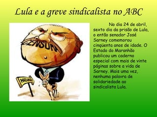 No dia 24 de abril, sexto dia da prisão de Lula, o então senador José Sarney comemorou cinqüenta anos de idade. O Estado do Maranhão publicou um caderno especial com mais de vinte páginas sobre a vida de Sarney. Mais uma vez, nenhuma palavra de solidariedade ao sindicalista Lula. Lula e a greve sindicalista no ABC 