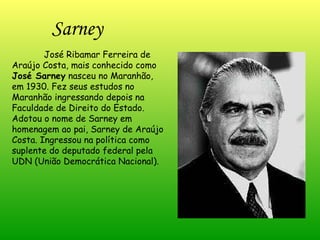 Sarney José Ribamar Ferreira de Araújo Costa, mais conhecido como  José Sarney  nasceu no Maranhão, em 1930. Fez seus estudos no Maranhão ingressando depois na Faculdade de Direito do Estado. Adotou o nome de Sarney em homenagem ao pai, Sarney de Araújo Costa. Ingressou na política como suplente do deputado federal pela UDN (União Democrática Nacional). 