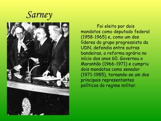 Sarney Foi eleito por dois mandatos como deputado federal (1958-1965) e, como um dos líderes do grupo progressista da UDN, defendia entre outras bandeiras, a reforma agrária no início dos anos 60. Governou o Maranhão (1966-1971) e cumpriu dois mandatos como senador (1971-1985), tornando-se um dos principais representantes políticos do regime militar. 