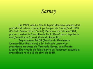 Sarney Em 1979, após o fim do bipartidarismo (apenas dois partidos dividiam o poder), participou da fundação do PDS (Partido Democrático Social). Deixou o partido em 1984, por ser contrário à escolha de Paulo Maluf para disputar a eleição indireta à presidência da República.  Ingressou no PMDB (Partido do Movimento Democrático Brasileiro) e foi indicado como vice-presidente na chapa de Tancredo Neves, pela Frente Liberal. Em virtude do falecimento de Tancredo, assumiu a presidência no dia 15 de abril de 1985. 