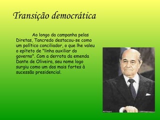 Transição democrática   Ao longo da campanha pelas Diretas, Tancredo destacou-se como um político conciliador, o que lhe valeu o epíteto de "linha auxiliar do governo". Com a derrota da emenda Dante de Oliveira, seu nome logo surgiu como um dos mais fortes à sucessão presidencial.  