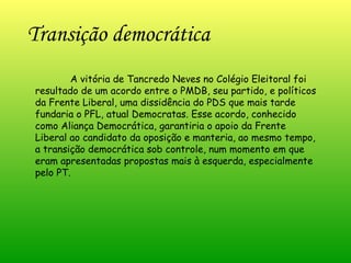 Transição democrática   A vitória de Tancredo Neves no Colégio Eleitoral foi resultado de um acordo entre o PMDB, seu partido, e políticos da Frente Liberal, uma dissidência do PDS que mais tarde fundaria o PFL, atual Democratas. Esse acordo, conhecido como Aliança Democrática, garantiria o apoio da Frente Liberal ao candidato da oposição e manteria, ao mesmo tempo, a transição democrática sob controle, num momento em que eram apresentadas propostas mais à esquerda, especialmente pelo PT. 