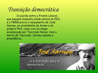 O acordo entre a Frente Liberal, que naquele momento ainda estava no PDS, e o PMDB previa o lançamento de José Sarney, ex-presidente da Arena e do próprio PDS, como vice na chapa encabeçada por Tancredo Neves. Com a morte de Tancredo, Sarney assume a presidência. Transição democrática   