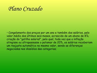Plano Cruzado   •  Congelamento dos preços por um ano e também dos salários, pelo valor médio dos últimos seis meses, acrescido de um abono de 8%; criação do "gatilho salarial", pelo qual, toda vez que a inflação atingisse ou ultrapassasse o patamar de 20%, os salários receberiam um reajuste automático no mesmo valor, sendo as diferenças negociadas nos dissídios das categorias;  