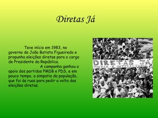 Diretas Já Teve início em 1983, no governo de João Batista Figueiredo e propunha eleições diretas para o cargo de Presidente da República.  A campanha ganhou o apoio dos partidos PMDB e PDS, e em pouco tempo, a simpatia da população, que foi às ruas para pedir a volta das eleições diretas. 