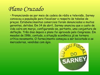 Plano Cruzado   •  Pronunciando-se por meio de cadeia de rádio e televisão, Sarney convocou a população para fiscalizar o respeito às tabelas de preços. Estabelecimentos comerciais foram denunciados e muitos gerentes, detidos. Em 14 de abril, Sarney anunciou que o custo de vida caíra em março, configurando-se, portanto, uma conjuntura de deflação. Três dias depois o plano foi aprovado pelo Congresso. Em meados de 1986, contudo, a situação econômica já se tornara crítica novamente. O fornecimento começou a ser boicotado e as mercadorias, vendidas com ágio.  