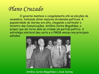 Plano Cruzado   O governo manteve o congelamento até as eleições de novembro, tentando obter maiores dividendos políticos. A popularidade de Sarney era alta, chegando a estimular o ministro das Comunicações, Antônio Carlos Magalhães, a propor que em torno dele se criasse um partido político. A estratégia eleitoral deu certo e o PMDB venceu nos principais estados. Antônio Carlos Magalhães e José Sarney 