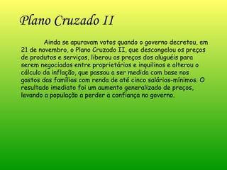 Plano Cruzado II   Ainda se apuravam votos quando o governo decretou, em 21 de novembro, o Plano Cruzado II, que descongelou os preços de produtos e serviços, liberou os preços dos aluguéis para serem negociados entre proprietários e inquilinos e alterou o cálculo da inflação, que passou a ser medida com base nos gastos das famílias com renda de até cinco salários-mínimos. O resultado imediato foi um aumento generalizado de preços, levando a população a perder a confiança no governo. 