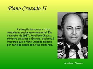 Plano Cruzado II   A situação tornou-se crítica também na equipe governamental. Em fevereiro de 1987, Aureliano Chaves, ministro da Minas e Energia, declarou à imprensa que o Plano Cruzado falhara por ter sido usado com fins eleitorais.  Aureliano Chaves 